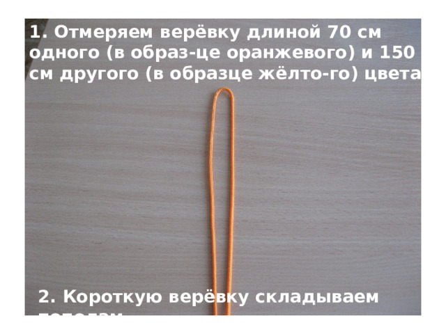 1. Отмеряем верёвку длиной 70 см одного (в образ-це оранжевого) и 150 см другого (в образце жёлто-го) цвета 2. Короткую верёвку складываем пополам