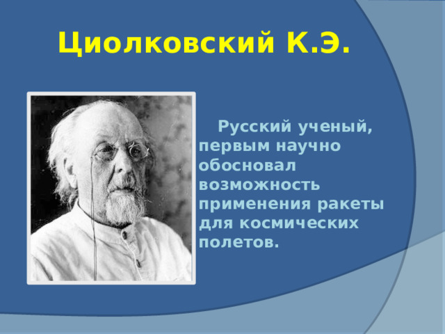 Циолковский К.Э. Русский ученый, первым научно обосновал возможность применения ракеты для космических полетов.