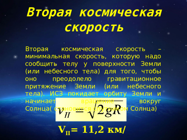 Вторая космическая скорость Вторая космическая скорость – минимальная скорость, которую надо сообщить телу у поверхности Земли (или небесного тела) для того, чтобы оно преодолело гравитационное притяжение Земли (или небесного тела). ИСЗ покидает орбиту Земли и начинает вращение вокруг Солнца( становится спутником Солнца) V II = 11 ,2 км/с