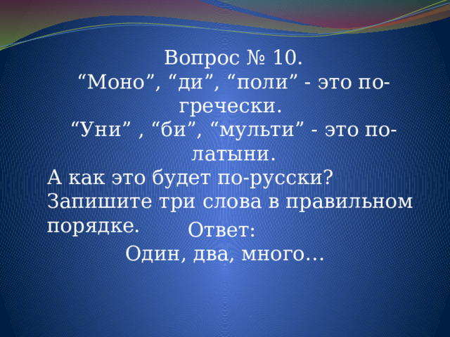 Вопрос № 10. “ Моно”, “ди”, “поли” - это по-гречески. “ Уни” , “би”, “мульти” - это по-латыни. А как это будет по-русски? Запишите три слова в правильном порядке. Ответ: Один, два, много…