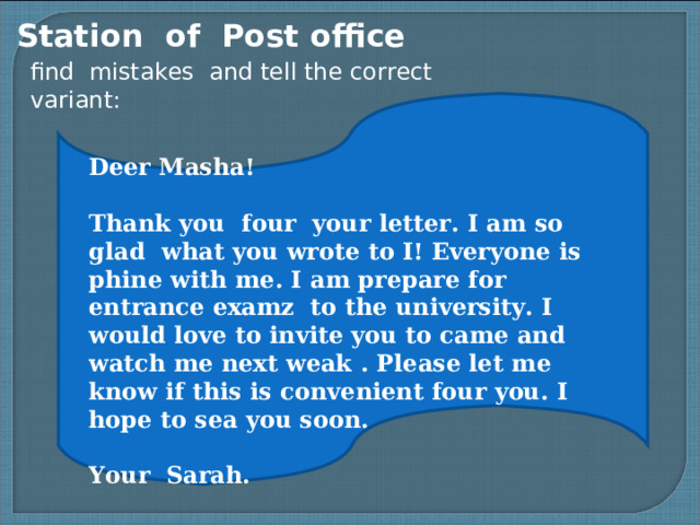 Station of Post office find mistakes and tell the correct variant: Deer Masha! Thank you four your letter. I am so glad what you wrote to I! Everyone is phine with me. I am prepare for entrance examz to the university. I would love to invite you to came and watch me next weak . Please let me know if this is convenient four you. I hope to sea you soon. Your Sarah.