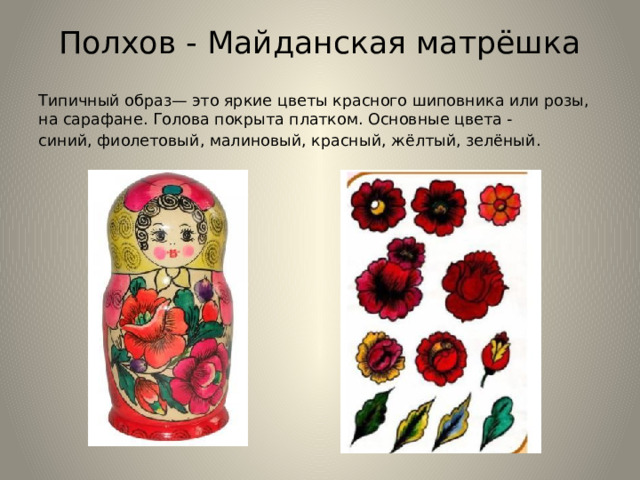 Полхов - Майданская матрёшка Типичный образ— это яркие цветы красного шиповника или розы, на сарафане. Голова покрыта платком. Основные цвета - синий, фиолетовый, малиновый, красный, жёлтый, зелёный.