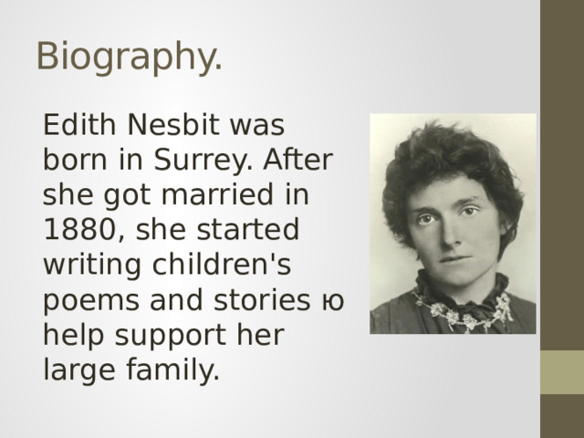 Biography. Edith Nesbit was born in Surrey. After she got married in 1880, she started writing children's poems and stories ю help support her large family.