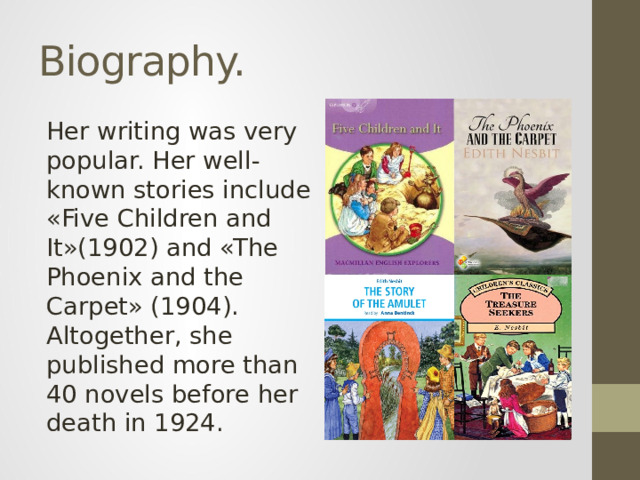 Biography. Her writing was very popular. Her well-known stories include «Five Children and It»(1902) and «The Phoenix and the Carpet» (1904). Altogether, she published more than 40 novels before her death in 1924.