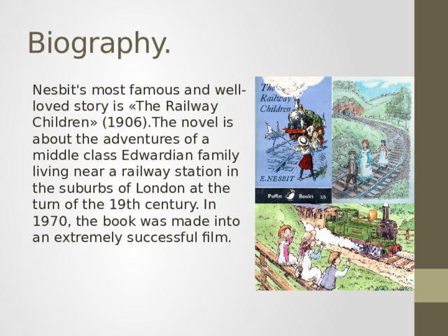 Biography. Nesbit's most famous and well-loved story is «The Railway Children» (1906).The novel is about the adventures of a middle class Edwardian family living near a railway station in the suburbs of London at the turn of the 19th century. In 1970, the book was made into an extremely successful film.