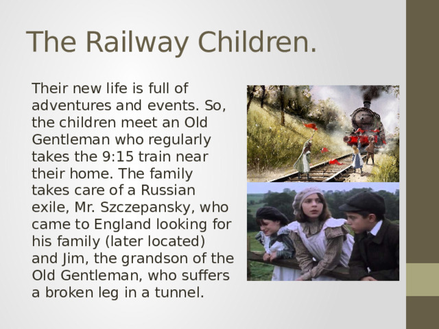 The Railway Children. Their new life is full of adventures and events. So, the children meet an Old Gentleman who regularly takes the 9:15 train near their home. The family takes care of a Russian exile, Mr. Szczepansky, who came to England looking for his family (later located) and Jim, the grandson of the Old Gentleman, who suffers a broken leg in a tunnel.