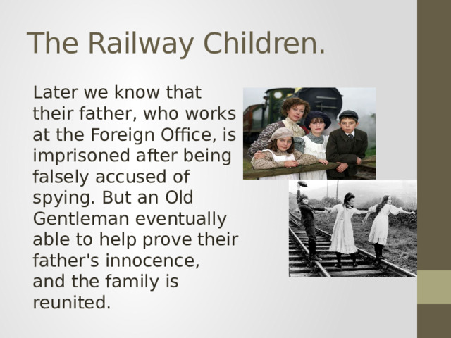 The Railway Children. Later we know that their father, who works at the Foreign Office, is imprisoned after being falsely accused of spying. But an Old Gentleman eventually able to help prove their father's innocence, and the family is reunited.