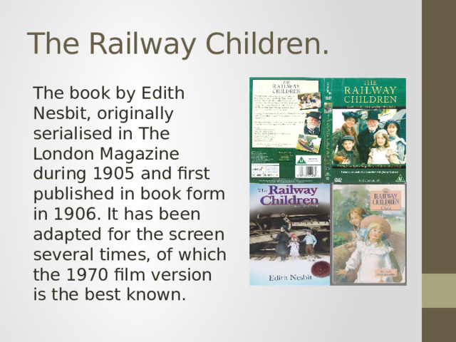 The Railway Children. The book by Edith Nesbit, originally serialised in The London Magazine during 1905 and first published in book form in 1906. It has been adapted for the screen several times, of which the 1970 film version is the best known.