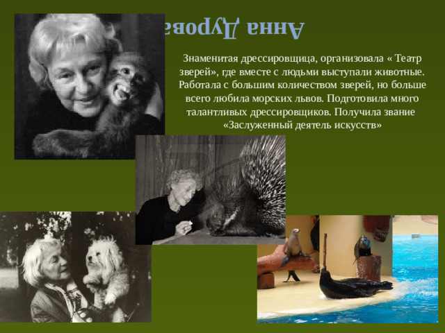 Анна Дурова Знаменитая дрессировщица, организовала « Театр зверей», где вместе с людьми выступали животные. Работала с большим количеством зверей, но больше всего любила морских львов. Подготовила много талантливых дрессировщиков. Получила звание «Заслуженный деятель искусств»