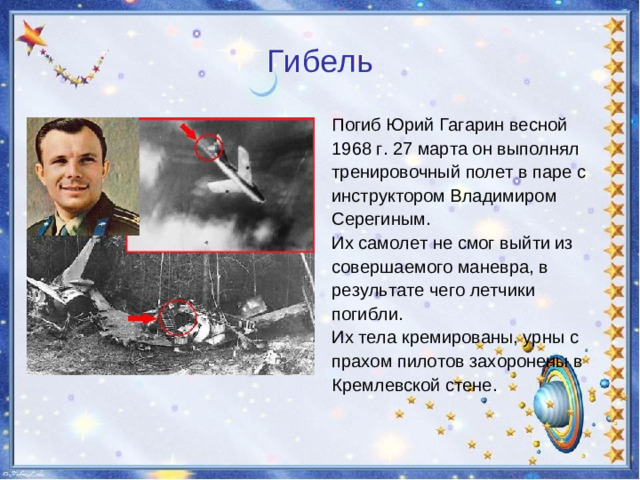 Гибель Погиб Юрий Гагарин весной 1968 г. 27 марта он выполнял тренировочный полет в паре с инструктором Владимиром Серегиным. Их самолет не смог выйти из совершаемого маневра, в результате чего летчики погибли. Их тела кремированы, урны с прахом пилотов захоронены в Кремлевской стене.