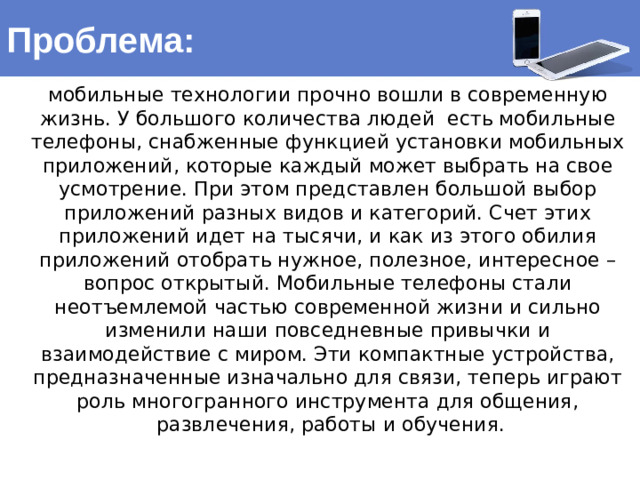 Проблема: мобильные технологии прочно вошли в современную жизнь. У большого количества людей есть мобильные телефоны, снабженные функцией установки мобильных приложений, которые каждый может выбрать на свое усмотрение. При этом представлен большой выбор приложений разных видов и категорий. Счет этих приложений идет на тысячи, и как из этого обилия приложений отобрать нужное, полезное, интересное – вопрос открытый. Мобильные телефоны стали неотъемлемой частью современной жизни и сильно изменили наши повседневные привычки и взаимодействие с миром. Эти компактные устройства, предназначенные изначально для связи, теперь играют роль многогранного инструмента для общения, развлечения, работы и обучения.