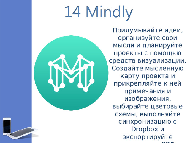 Придумывайте идеи, организуйте свои мысли и планируйте проекты с помощью средств визуализации. Создайте мысленную карту проекта и прикрепляйте к ней примечания и изображения, выбирайте цветовые схемы, выполняйте синхронизацию с Dropbox и экспортируйте результат в PDF.