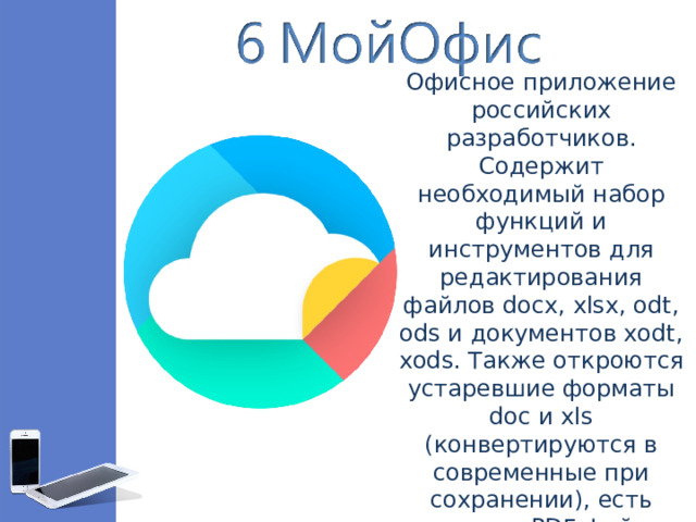 Офисное приложение российских разработчиков. Содержит необходимый набор функций и инструментов для редактирования файлов docx, xlsx, odt, ods и документов xodt, xods. Также откроются устаревшие форматы doc и xls (конвертируются в современные при сохранении), есть просмотр PDF-файлов и презентаций в формате pptx.