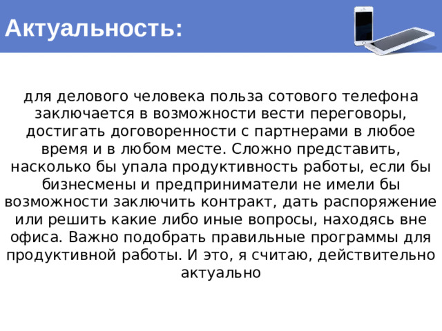 Актуальность: для делового человека польза сотового телефона заключается в возможности вести переговоры, достигать договоренности с партнерами в любое время и в любом месте. Сложно представить, насколько бы упала продуктивность работы, если бы бизнесмены и предприниматели не имели бы возможности заключить контракт, дать распоряжение или решить какие либо иные вопросы, находясь вне офиса. Важно подобрать правильные программы для продуктивной работы. И это, я считаю, действительно актуально