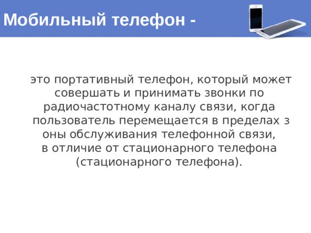 Мобильный телефон - это портативный телефон, который может совершать и принимать звонки по  радиочастотному каналу связи, когда пользователь перемещается в пределах з оны обслуживания телефонной связи, в отличие от стационарного телефона (стационарного телефона). 