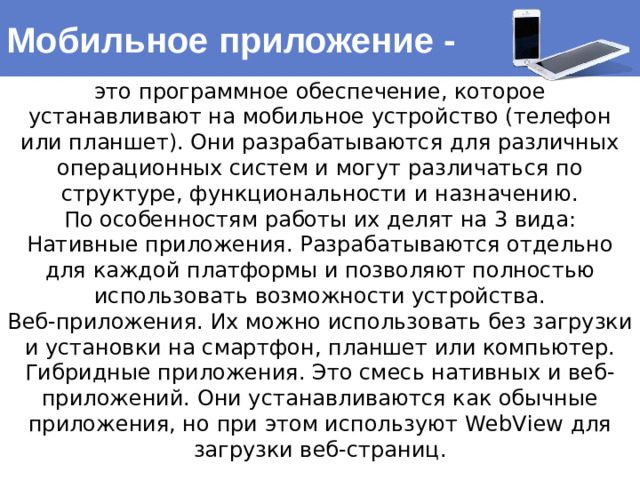 Мобильное приложение - это программное обеспечение, которое устанавливают на мобильное устройство (телефон или планшет). Они разрабатываются для различных операционных систем и могут различаться по структуре, функциональности и назначению. По особенностям работы их делят на 3 вида: Нативные приложения. Разрабатываются отдельно для каждой платформы и позволяют полностью использовать возможности устройства. Веб-приложения. Их можно использовать без загрузки и установки на смартфон, планшет или компьютер. Гибридные приложения. Это смесь нативных и веб-приложений. Они устанавливаются как обычные приложения, но при этом используют WebView для загрузки веб-страниц.