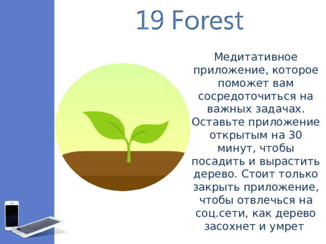 Медитативное приложение, которое поможет вам сосредоточиться на важных задачах. Оставьте приложение открытым на 30 минут, чтобы посадить и вырастить дерево. Стоит только закрыть приложение, чтобы отвлечься на соц.сети, как дерево засохнет и умрет 