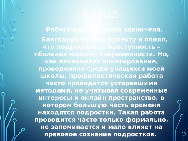 Вывод Работа над проектом закончена. Благодаря своему проекту я понял, что подростковая преступность – « больная мозоль » современности. Но, как показывает анкетирование, проведенное среди учащихся моей школы, профилактическая работа часто проводится устаревшими методами, не учитывая современные интересы и онлайн пространство, в котором большую часть времени находятся подростки. Такая работа проводится часто только формально, не запоминается и мало влияет на правовое сознание подростков.