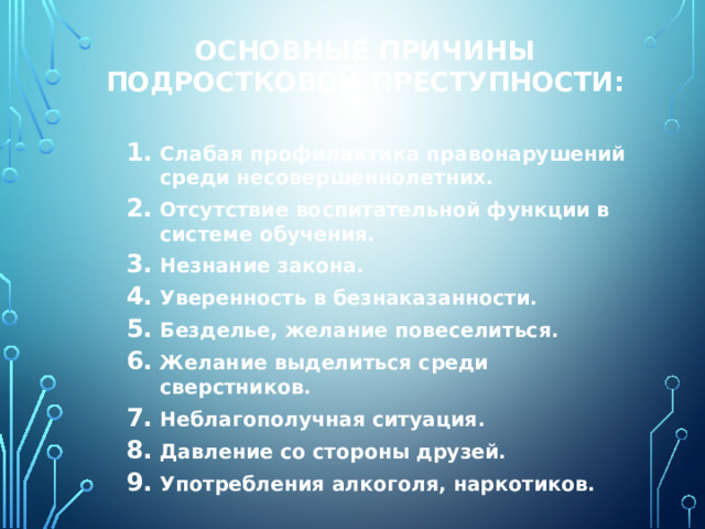 Основные причины подростковой преступности: Слабая профилактика правонарушений среди несовершеннолетних. Отсутствие воспитательной функции в системе обучения. Незнание закона. Уверенность в безнаказанности. Безделье, желание повеселиться. Желание выделиться среди сверстников. Неблагополучная ситуация. Давление со стороны друзей. Употребления алкоголя, наркотиков.