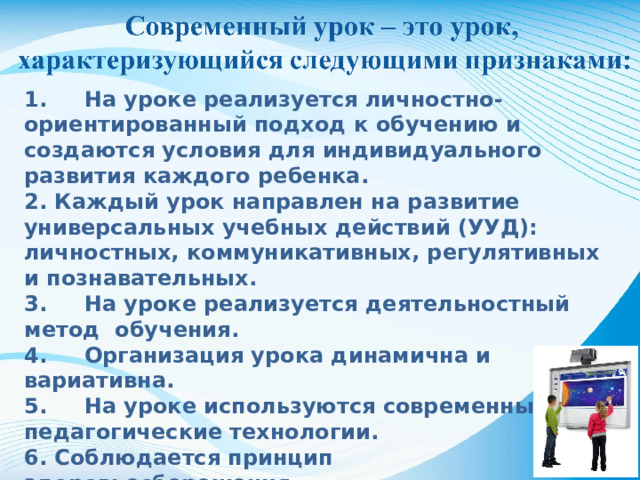 1. На уроке реализуется личностно-ориентированный подход к обучению и создаются условия для индивидуального развития каждого ребенка. 2. Каждый урок направлен на развитие универсальных учебных действий (УУД): личностных, коммуникативных, регулятивных и познавательных. 3. На уроке реализуется деятельностный метод обучения. 4. Организация урока динамична и вариативна. 5. На уроке используются современные педагогические технологии. 6. Соблюдается принцип здоровьесбережения. 7.Развитие функциональной грамотности.