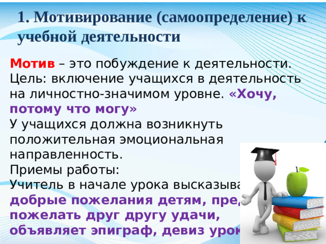 1. Мотивирование (самоопределение) к учебной деятельности Мотив – это побуждение к деятельности. Цель: включение учащихся в деятельность на личностно-значимом уровне. «Хочу, потому что могу» У учащихся должна возникнуть положительная эмоциональная направленность. Приемы работы: Учитель в начале урока высказывает добрые пожелания детям, предлагает пожелать друг другу удачи, объявляет эпиграф, девиз урока .