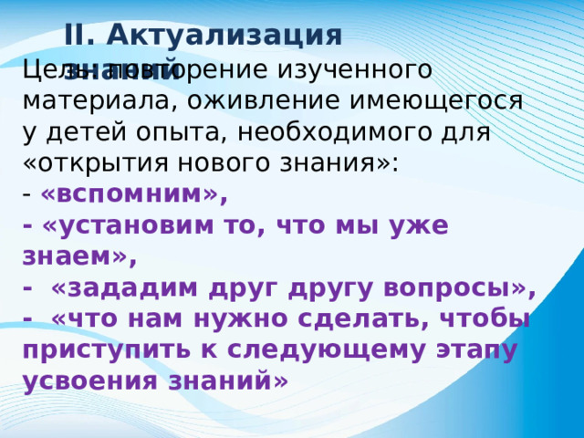 II. Актуализация знаний Цель: повторение изученного материала, оживление имеющегося у детей опыта, необходимого для «открытия нового знания»: - «вспомним», - «установим то, что мы уже знаем», - «зададим друг другу вопросы», - «что нам нужно сделать, чтобы приступить к следующему этапу усвоения знаний»
