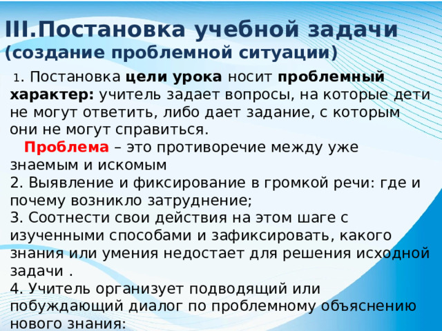 III.Постановка учебной задачи (создание проблемной ситуации) 1 . Постановка цели урока носит проблемный характер: учитель задает вопросы, на которые дети не могут ответить, либо дает задание, с которым они не могут справиться. Проблема – это противоречие между уже знаемым и искомым 2. Выявление и фиксирование в громкой речи: где и почему возникло затруднение; 3. Соотнести свои действия на этом шаге с изученными способами и зафиксировать, какого знания или умения недостает для решения исходной задачи . 4. Учитель организует подводящий или побуждающий диалог по проблемному объяснению нового знания: дети выдвигают различные предположения, как решить эту проблему, что нужно делать ….
