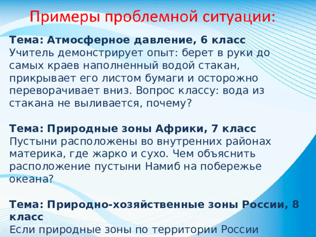 Тема: Атмосферное давление, 6 класс Учитель демонстрирует опыт: берет в руки до самых краев наполненный водой стакан, прикрывает его листом бумаги и осторожно переворачивает вниз. Вопрос классу: вода из стакана не выливается, почему? Тема: Природные зоны Африки, 7 класс Пустыни расположены во внутренних районах материка, где жарко и сухо. Чем объяснить расположение пустыни Намиб на побережье океана? Тема: Природно-хозяйственные зоны России, 8 класс Если природные зоны по территории России действительно расположены в широтном направлении по тепловым поясам, то почему в европейской и азиатской частях России на одной и той же широте находятся различные природные зоны?