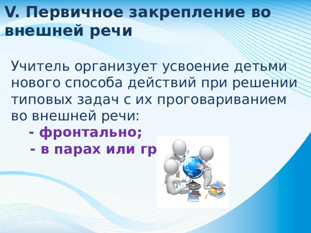 V. Первичное закрепление во внешней речи Учитель организует усвоение детьми нового способа действий при решении типовых задач с их проговариванием во внешней речи: - фронтально; - в парах или группах .
