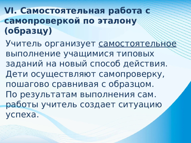 VI. Самостоятельная работа с самопроверкой по эталону (образцу) Учитель организует самостоятельное выполнение учащимися типовых заданий на новый способ действия. Дети осуществляют самопроверку, пошагово сравнивая с образцом. По результатам выполнения сам. работы учитель создает ситуацию успеха.