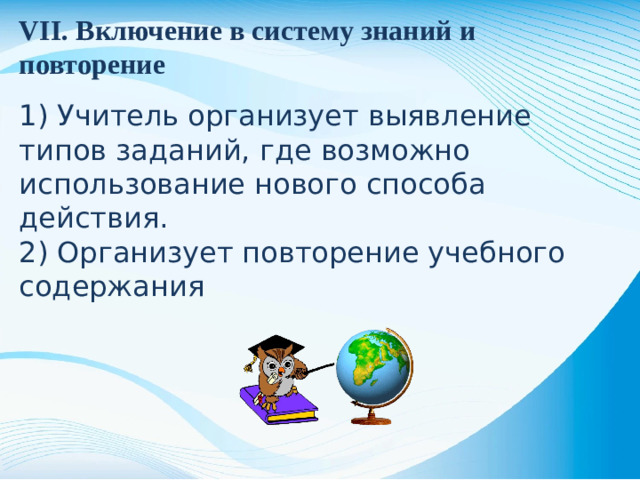 VII. Включение в систему знаний и повторение 1) Учитель организует выявление типов заданий, где возможно использование нового способа действия. 2) Организует повторение учебного содержания