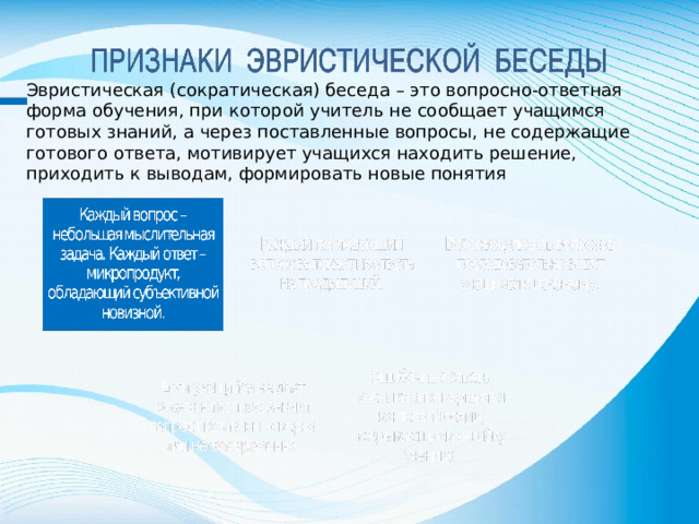 Эвристическая (сократическая) беседа – это вопросно-ответная форма обучения, при которой учитель не сообщает учащимся готовых знаний, а через поставленные вопросы, не содержащие готового ответа, мотивирует учащихся находить решение, приходить к выводам, формировать новые понятия