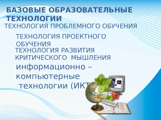 БАЗОВЫЕ ОБРАЗОВАТЕЛЬНЫЕ ТЕХНОЛОГИИ ТЕХНОЛОГИЯ ПРОБЛЕМНОГО ОБУЧЕНИЯ ТЕХНОЛОГИЯ ПРОЕКТНОГО ОБУЧЕНИЯ ТЕХНОЛОГИЯ РАЗВИТИЯ КРИТИЧЕСКОГО МЫШЛЕНИЯ информационно – компьютерные технологии (ИКТ)