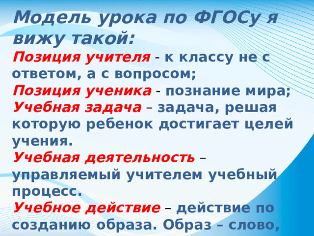 Модель урока по ФГОСу я вижу такой: Позиция учителя - к классу не с ответом, а с вопросом; Позиция ученика - познание мира; Учебная задача – задача, решая которую ребенок достигает целей учения. Учебная деятельность – управляемый учителем учебный процесс. Учебное действие – действие по созданию образа. Образ – слово, рисунок, схема, план . Оценочное действие – Я умею! У меня получится!