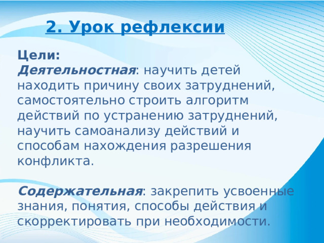 2. Урок рефлексии Цели: Деятельностная : научить детей находить причину своих затруднений, самостоятельно строить алгоритм действий по устранению затруднений, научить самоанализу действий и способам нахождения разрешения конфликта. Содержательная : закрепить усвоенные знания, понятия, способы действия и скорректировать при необходимости.