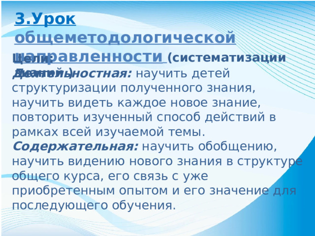 3.Урок общеметодологической направленности (систематизации знаний ) Цели: Деятельностная: научить детей структуризации полученного знания, научить видеть каждое новое знание, повторить изученный способ действий в рамках всей изучаемой темы. Содержательная: научить обобщению, научить видению нового знания в структуре общего курса, его связь с уже приобретенным опытом и его значение для последующего обучения.