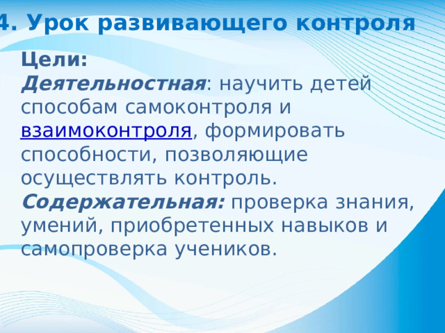 4. Урок развивающего контроля Цели: Деятельностная : научить детей способам самоконтроля и взаимоконтроля , формировать способности, позволяющие осуществлять контроль. Содержательная: проверка знания, умений, приобретенных навыков и самопроверка учеников.