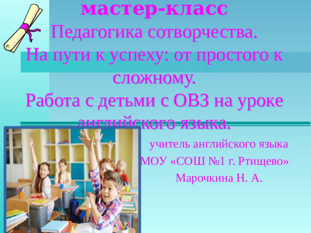 мастер-класс Педагогика сотворчества. На пути к успеху: от простого к сложному. Работа с детьми с ОВЗ на уроке английского языка. учитель английского языка МОУ «СОШ №1 г. Ртищево» Марочкина Н. А.