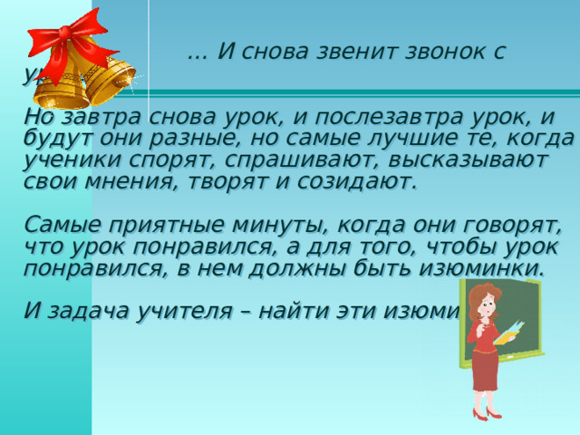 … И снова звенит звонок с урока. Но завтра снова урок, и послезавтра урок, и будут они разные, но самые лучшие те, когда ученики спорят, спрашивают, высказывают свои мнения, творят и созидают. Самые приятные минуты, когда они говорят, что урок понравился, а для того, чтобы урок понравился, в нем должны быть изюминки. И задача учителя – найти эти изюминки.