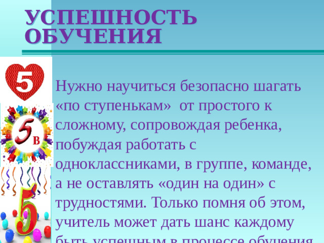 УСПЕШНОСТЬ ОБУЧЕНИЯ Нужно научиться безопасно шагать «по ступенькам» от простого к сложному, сопровождая ребенка, побуждая работать с одноклассниками, в группе, команде, а не оставлять «один на один» с трудностями. Только помня об этом, учитель может дать шанс каждому быть успешным в процессе обучения