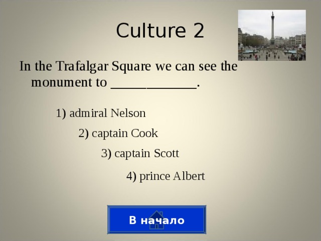 Culture 2 In the Trafalgar Square we can see the monument to ____________. 1) admiral Nelson 2) captain Cook 3) captain Scott 4) prince Albert В начало