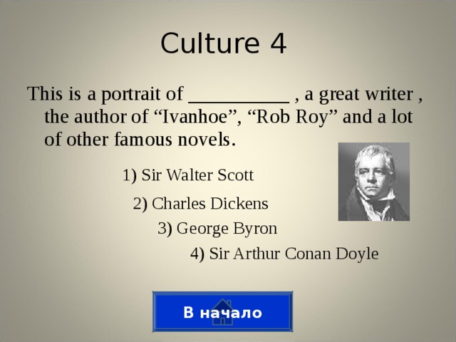 Culture 4 This is a portrait of __________ , a great writer , the author of “Ivanhoe”, “Rob Roy” and a lot of other famous novels. 1) Sir Walter Scott 2) Charles Dickens 3) George Byron 4) Sir Arthur Conan Doyle В начало