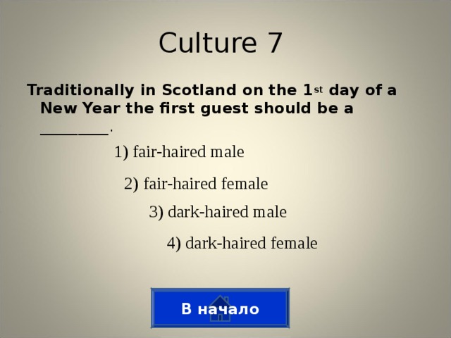 Culture 7 Traditionally in Scotland on the 1 st day of a New Year the first guest should be a _________. 1) fair-haired male 2) fair-haired female 3) dark-haired male 4) dark-haired female В начало
