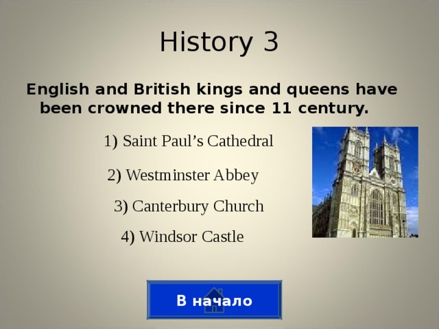 History 3 English and British kings and queens have been crowned there since 11 century. 1) Saint Paul’s Cathedral 2) Westminster Abbey 3) Canterbury Church 4) Windsor Castle В начало