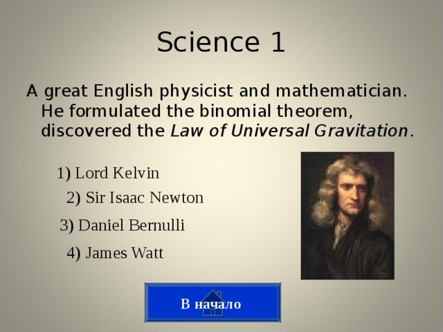 Science 1 A great English physicist and mathematician. He formulated the binomial theorem, discovered the Law of Universal Gravitation . 1) Lord Kelvin 2) Sir Isaac Newton 3) Daniel Bernulli 4) James Watt В начало