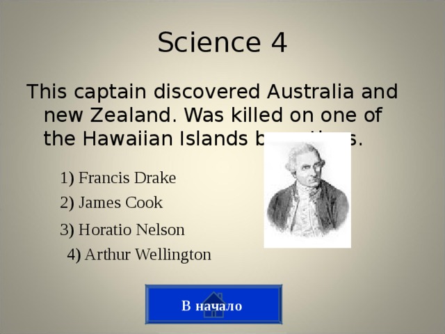 Science 4 This captain discovered Australia and new Zealand. Was killed on one of the Hawaiian Islands by natives. 1) Francis Drake 2) James Cook 3) Horatio Nelson 4) Arthur Wellington В начало