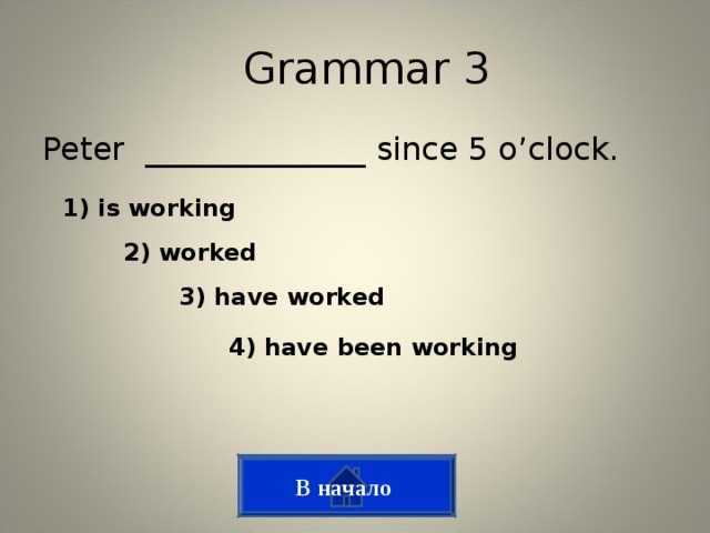 Grammar 3 Peter ______________ since 5 o’clock. 1) is working 2) worked 3) have worked 4) have been working В начало