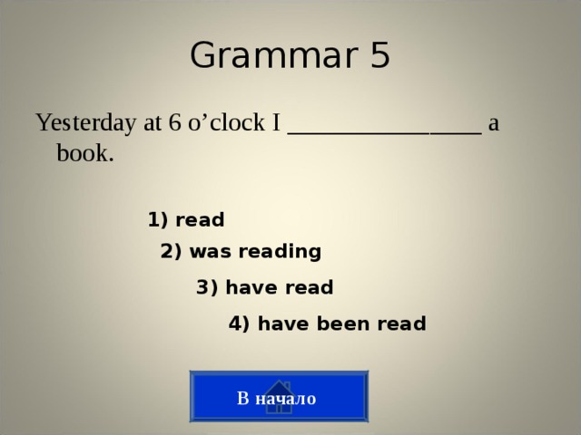 Grammar 5 Yesterday at 6 o’clock I _______________ a book. 1) read 2) was reading 3) have read 4) have been read В начало