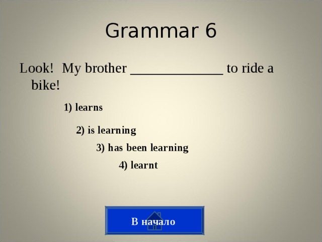 Grammar 6 Look! My brother _____________ to ride a bike! 1) learns 2) is learning 3) has been learning 4) learnt В начало