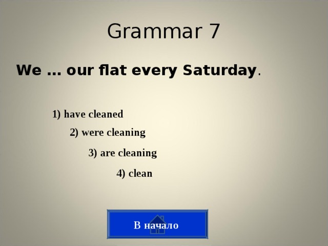 Grammar 7 We … our flat every Saturday . 1) have cleaned 2) were cleaning  3) are cleaning  4) clean  В начало